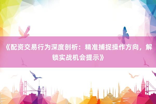 《配资交易行为深度剖析：精准捕捉操作方向，解锁实战机会提示》