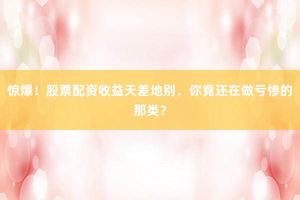 惊爆！股票配资收益天差地别，你竟还在做亏惨的那类？