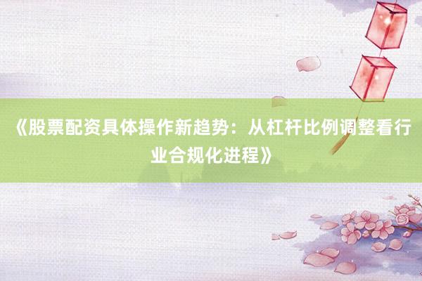 《股票配资具体操作新趋势：从杠杆比例调整看行业合规化进程》