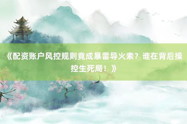 《配资账户风控规则竟成暴雷导火索？谁在背后操控生死局！》