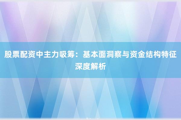股票配资中主力吸筹：基本面洞察与资金结构特征深度解析