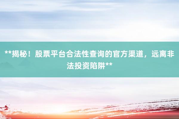 **揭秘！股票平台合法性查询的官方渠道，远离非法投资陷阱**