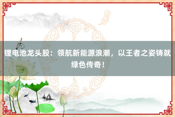 锂电池龙头股：领航新能源浪潮，以王者之姿铸就绿色传奇！