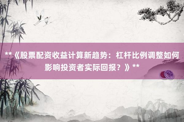**《股票配资收益计算新趋势：杠杆比例调整如何影响投资者实际回报？》**