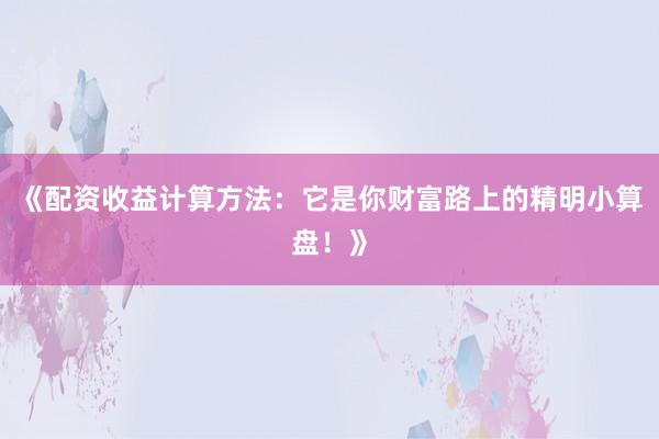 《配资收益计算方法：它是你财富路上的精明小算盘！》