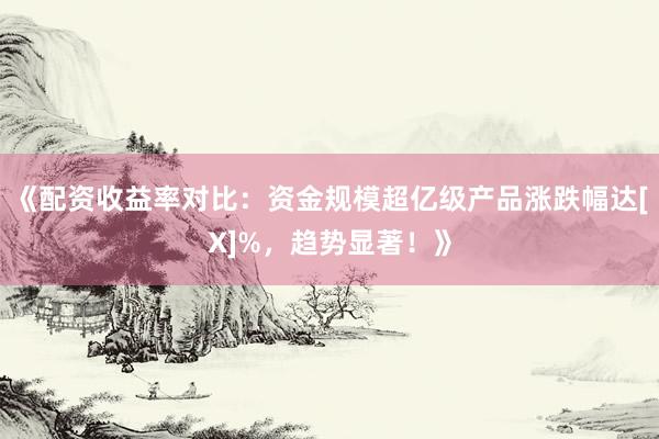 《配资收益率对比：资金规模超亿级产品涨跌幅达[X]%，趋势显著！》