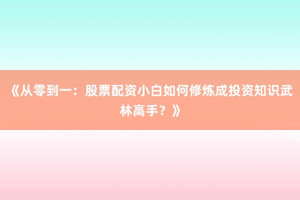《从零到一：股票配资小白如何修炼成投资知识武林高手？》