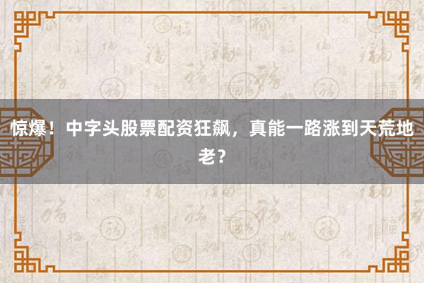 惊爆！中字头股票配资狂飙，真能一路涨到天荒地老？