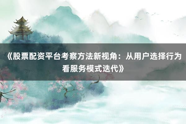 《股票配资平台考察方法新视角：从用户选择行为看服务模式迭代》