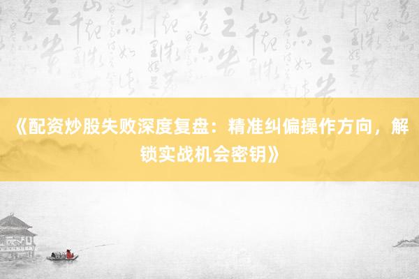 《配资炒股失败深度复盘：精准纠偏操作方向，解锁实战机会密钥》