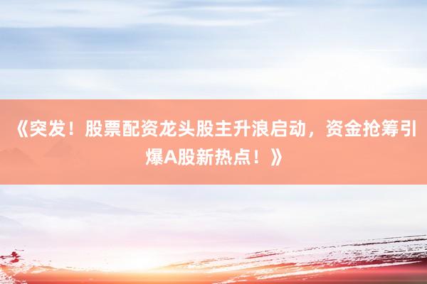 《突发!股票配资龙头股主升浪启动,资金抢筹引爆A股新热点!》