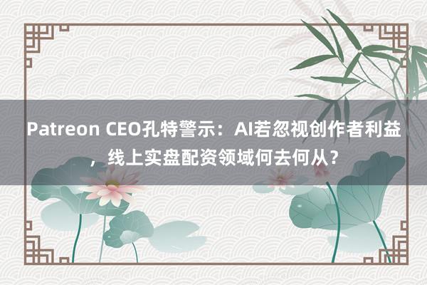 Patreon CEO孔特警示：AI若忽视创作者利益，线上实盘配资领域何去何从？