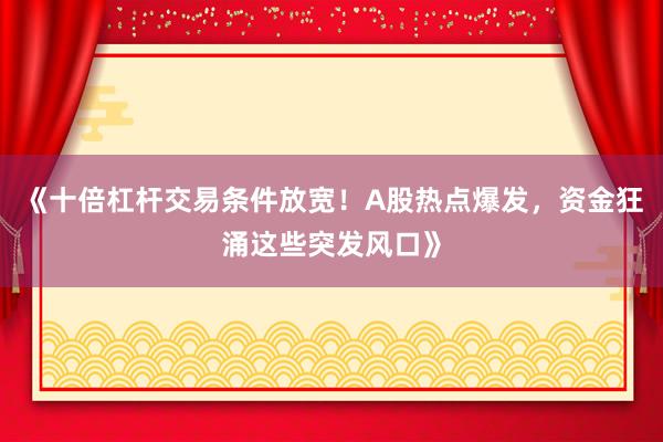 《十倍杠杆交易条件放宽！A股热点爆发，资金狂涌这些突发风口》