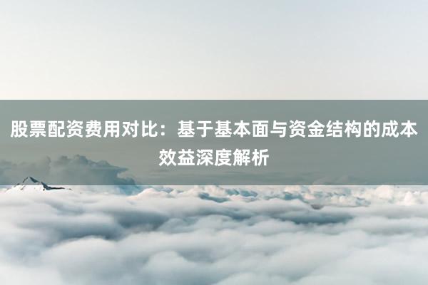 股票配资费用对比：基于基本面与资金结构的成本效益深度解析