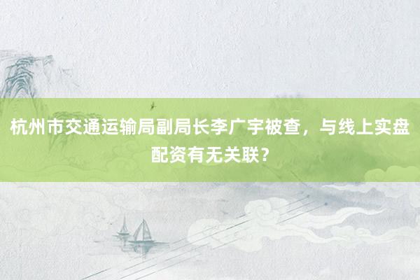 杭州市交通运输局副局长李广宇被查，与线上实盘配资有无关联？