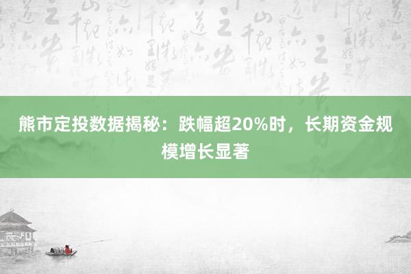 熊市定投数据揭秘：跌幅超20%时，长期资金规模增长显著