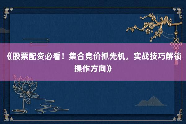 《股票配资必看！集合竞价抓先机，实战技巧解锁操作方向》