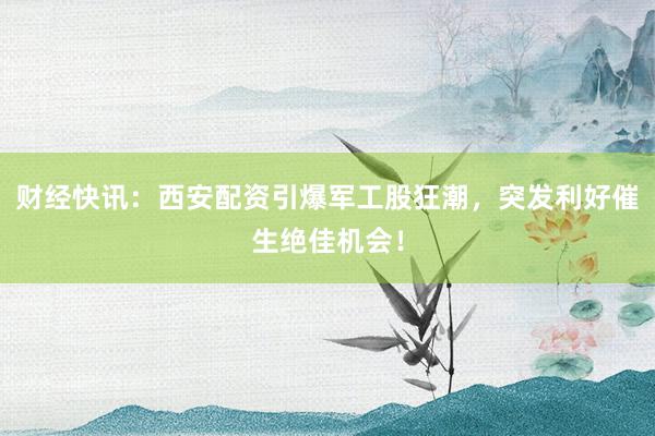财经快讯：西安配资引爆军工股狂潮，突发利好催生绝佳机会！