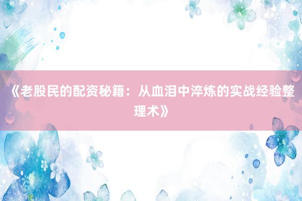 《老股民的配资秘籍：从血泪中淬炼的实战经验整理术》