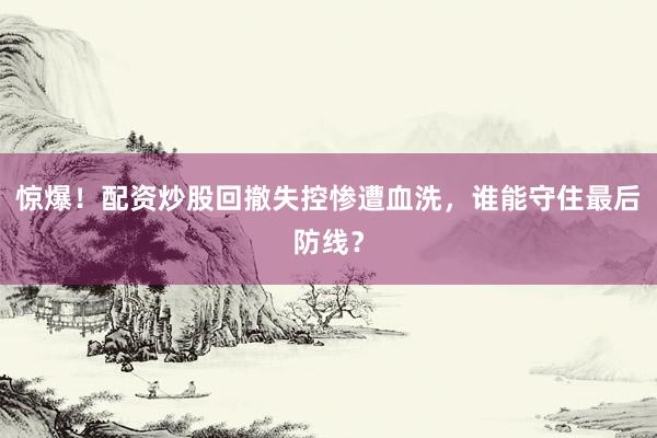 惊爆！配资炒股回撤失控惨遭血洗，谁能守住最后防线？