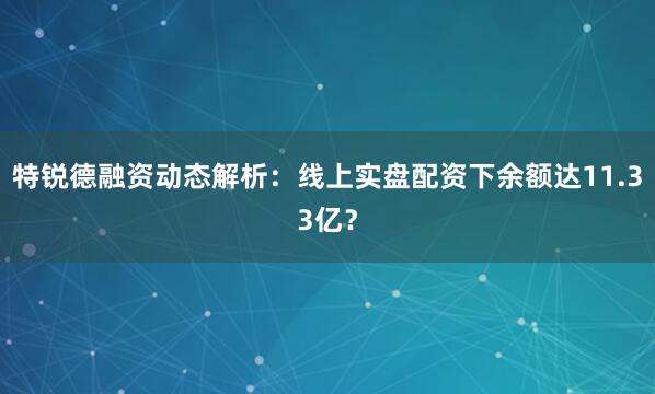 特锐德融资动态解析：线上实盘配资下余额达11.33亿？