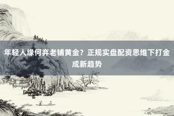 年轻人缘何弃老铺黄金？正规实盘配资思维下打金成新趋势