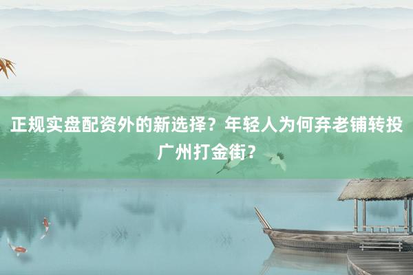 正规实盘配资外的新选择？年轻人为何弃老铺转投广州打金街？