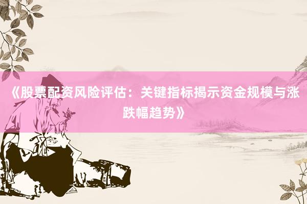 《股票配资风险评估：关键指标揭示资金规模与涨跌幅趋势》