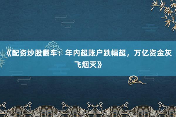 《配资炒股翻车:年内超账户跌幅超,万亿资金灰飞烟灭》