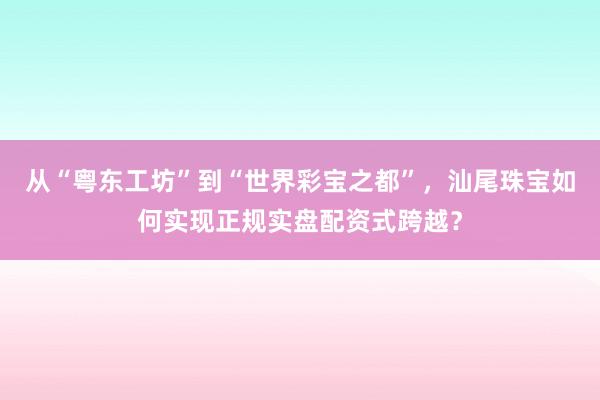 从“粤东工坊”到“世界彩宝之都”，汕尾珠宝如何实现正规实盘配资式跨越？