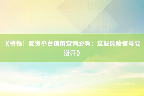《警惕！配资平台信用查询必看：这些风险信号要避开》