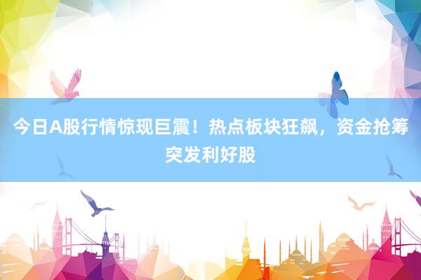 今日A股行情惊现巨震！热点板块狂飙，资金抢筹突发利好股