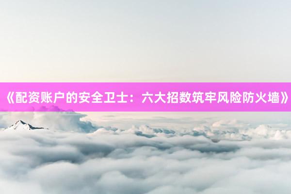 《配资账户的安全卫士：六大招数筑牢风险防火墙》