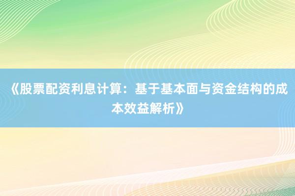 《股票配资利息计算：基于基本面与资金结构的成本效益解析》