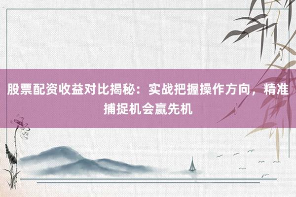 股票配资收益对比揭秘：实战把握操作方向，精准捕捉机会赢先机
