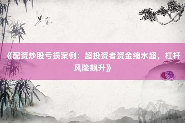 《配资炒股亏损案例：超投资者资金缩水超，杠杆风险飙升》