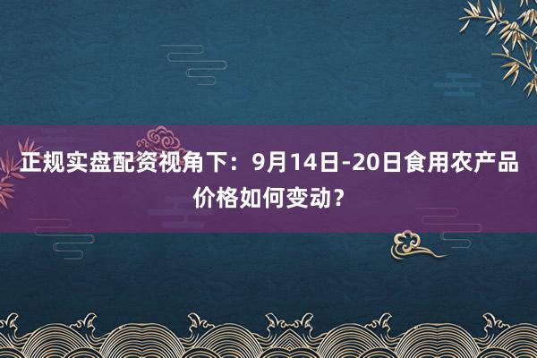 正规实盘配资视角下：9月14日-20日食用农产品价格如何变动？