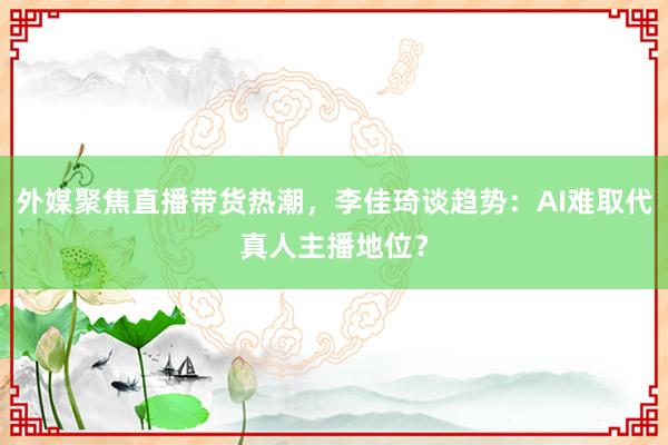 外媒聚焦直播带货热潮，李佳琦谈趋势：AI难取代真人主播地位？