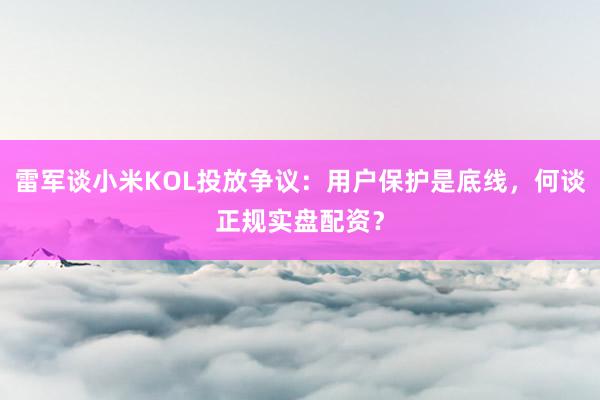 雷军谈小米KOL投放争议：用户保护是底线，何谈正规实盘配资？