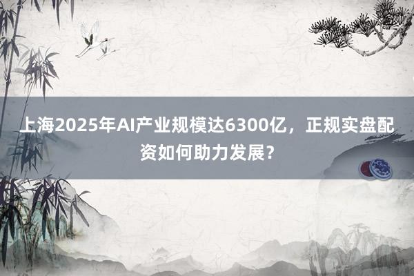 上海2025年AI产业规模达6300亿，正规实盘配资如何助力发展？