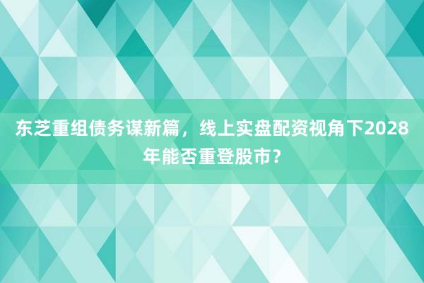 东芝重组债务谋新篇，线上实盘配资视角下2028年能否重登股市？