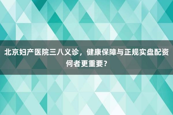 北京妇产医院三八义诊，健康保障与正规实盘配资何者更重要？