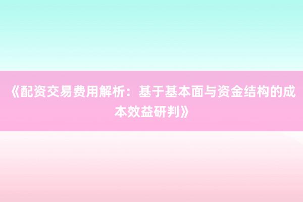 《配资交易费用解析：基于基本面与资金结构的成本效益研判》