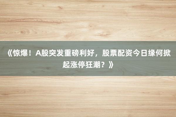 《惊爆！A股突发重磅利好，股票配资今日缘何掀起涨停狂潮？》