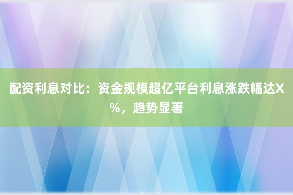 配资利息对比：资金规模超亿平台利息涨跌幅达X%，趋势显著