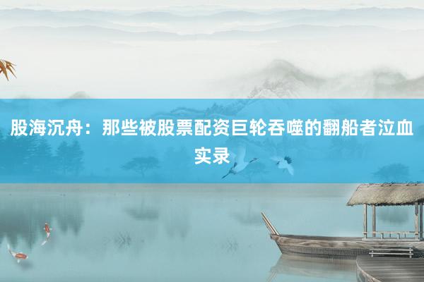 股海沉舟：那些被股票配资巨轮吞噬的翻船者泣血实录