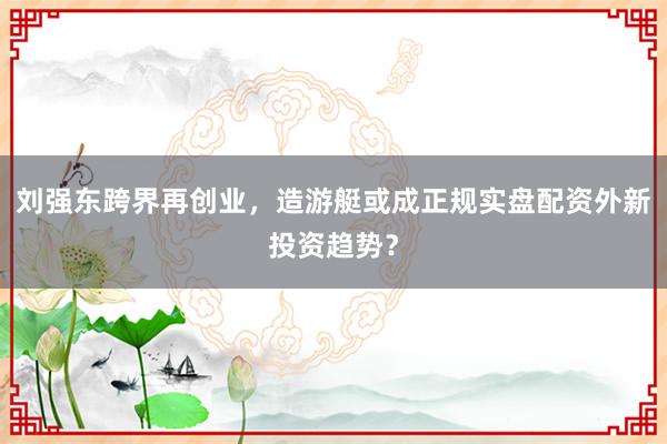 刘强东跨界再创业，造游艇或成正规实盘配资外新投资趋势？