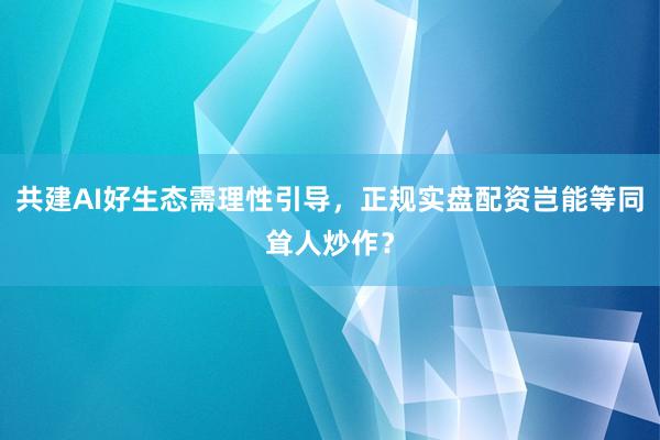 共建AI好生态需理性引导，正规实盘配资岂能等同耸人炒作？