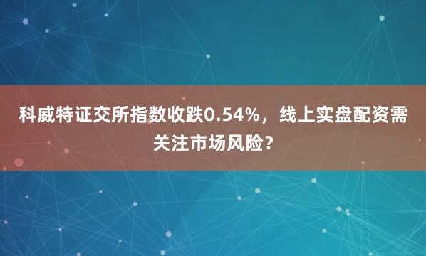 科威特证交所指数收跌0.54%，线上实盘配资需关注市场风险？