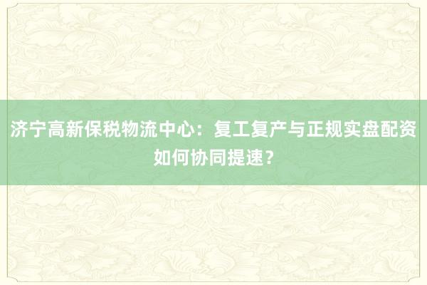 济宁高新保税物流中心：复工复产与正规实盘配资如何协同提速？